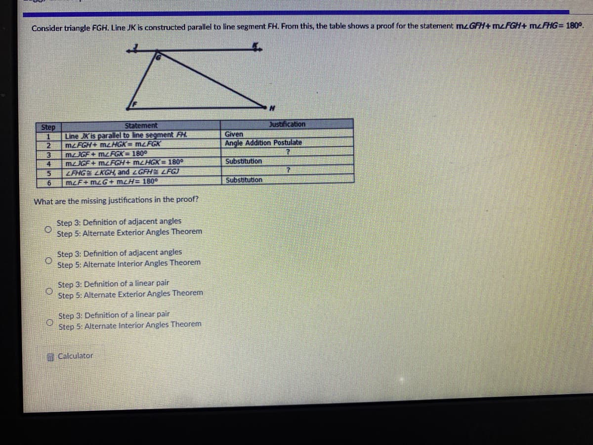 Consider triangle FGH. Line JK is constructed parallel to line segment FH. From this, the table shows a proof for the statement mzGFH+ MŁFGH+ mzFHG= 180°.
Statement
Justification
Step
Given
Angle Addition Postulate
Line JK is parallel to line segment FH.
MZFGH+ MZHGK= mzFGK
MJGF + mzFGK = 180°
mzJGF+ MLFGH+ MLHGK= 180°
ZFHGE LKGH, and LGFH LFGJ
11
Substitution
4
6.
mzF+ mzG+ mLH= 180°
Substitution
What are the missing justifications in the proof?
Step 3: Definition of adjacent angles
Step 5: Alternate Exterior Angles Theorem
Step 3: Definition of adjacent angles
Step 5: Alternate Interior Angles Theorem
Step 3: Definition of a linear pair
Step 5: Alternate Exterior Angles Theorem
Step 3: Definition of a linear pair
Step 5: Alternate Interior Angles Theorem
A Calculator
