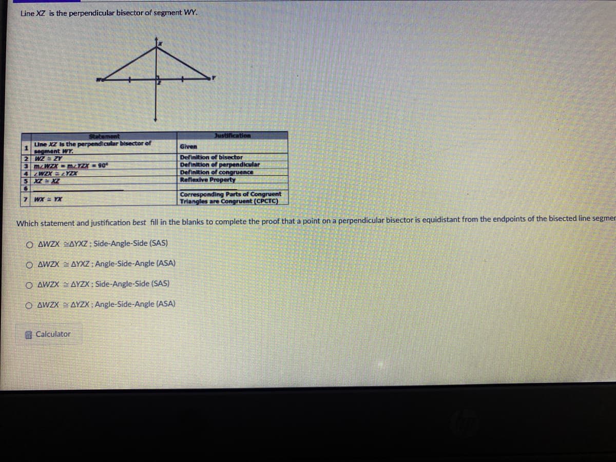 Line XZ is the perpendicular bisector of segment WY.
Statement
Justification
LUne XZ s the perpendicular bisector of
segment WY.
2 WZ ZY
3 meWZX - MYZX = 90
4 WZX LYZX
5 XZ XZ
Given
Definition of bisector
Definition of perpendicular
Definition of congruence
Refiexive Property
6.
Corresponding Parts of Congruent
Triangles are Congruent (CPCTC)
7 WX = YX
Which statement and justification best fill in the blanks to complete the proof that a point on a perpendicular bisector is equidistant from the endpoints of the bisected line segmer
O AWZX SAYXZ ; Side-Angle-Side (SAS)
O AWZX = AYXZ ; Angle-Side-Angle (ASA)
O AWX 2 AYZX; Side-Angle-Side (SAS)
O AWZX AYZX; Angle-Side-Angle (ASA)
A Calculator
