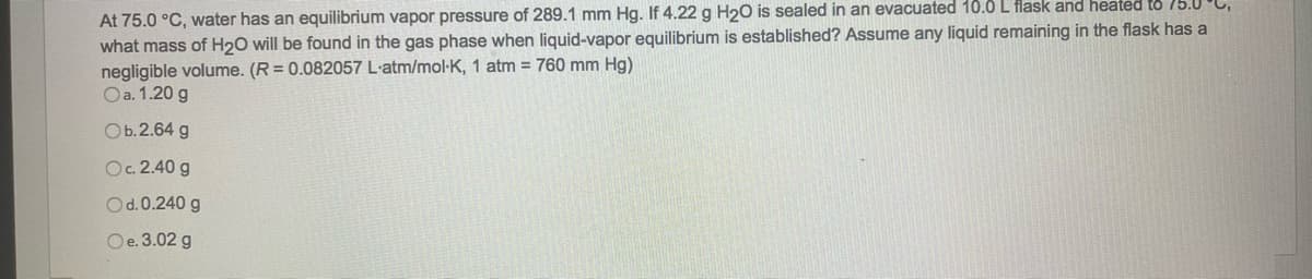 At 75.0 °C, water has an equilibrium vapor pressure of 289.1 mm Hg. If 4.22 g H₂O is sealed in an evacuated 10.0 L flask and heated to 75.0°C,
what mass of H₂O will be found in the gas phase when liquid-vapor equilibrium is established? Assume any liquid remaining in the flask has a
negligible volume. (R = 0.082057 L-atm/mol-K, 1 atm = 760 mm Hg)
O a. 1.20 g
Ob.2.64 g
Oc. 2.40 g
Od.0.240 g
Oe. 3.02 g