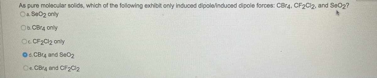 As pure molecular solids, which of the following exhibit only induced dipole/induced dipole forces: CBr4, CF2Cl2, and SeO2?
4
a. SeO2 only
Ob. CBr4 only
Oc. CF2Cl2 only
Od. CBr4 and SeO2
Oe. CBr4 and CF2Cl2