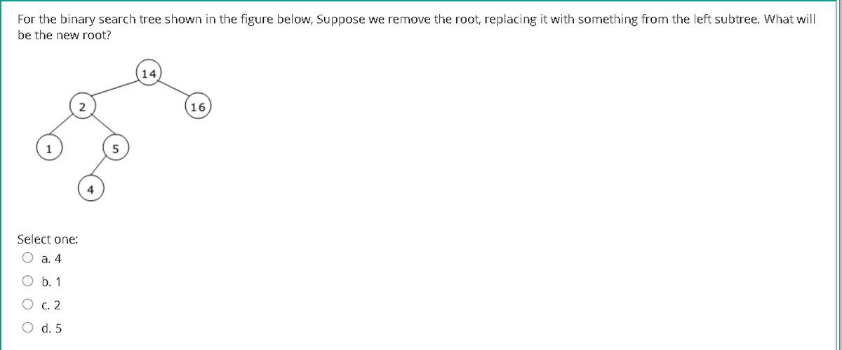 For the binary search tree shown in the figure below, Suppose we remove the root, replacing it with something from the left subtree. What will
be the new root?
2
16
Select one:
O a. 4
O b. 1
C. 2
d. 5
O O
