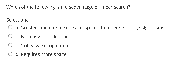 Which of the following is a disadvantage of linear search?
Select one:
O a. Greater time complexities compared to other searching algorithms.
O b. Not easy to understand.
c. Not easy to implemen
O d. Requires more space.
