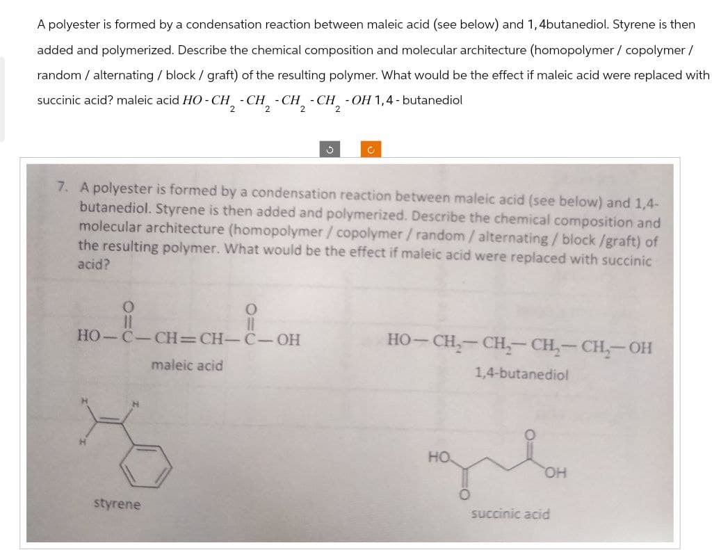 A polyester is formed by a condensation reaction between maleic acid (see below) and 1,4butanediol. Styrene is then
added and polymerized. Describe the chemical composition and molecular architecture (homopolymer / copolymer /
random / alternating / block / graft) of the resulting polymer. What would be the effect if maleic acid were replaced with
succinic acid? maleic acid HO-CH2-CH2-CH2-CH2-OH 1,4-butanediol
с
7. A polyester is formed by a condensation reaction between maleic acid (see below) and 1,4-
butanediol. Styrene is then added and polymerized. Describe the chemical composition and
molecular architecture (homopolymer/copolymer/random / alternating/block/graft) of
the resulting polymer. What would be the effect if maleic acid were replaced with succinic
acid?
0
O
HO-C-CH=CH-C-OH
maleic acid
Z
styrene
HO–CH,CH,CH,TCH, OH
1,4-butanediol
HO
OH
succinic acid