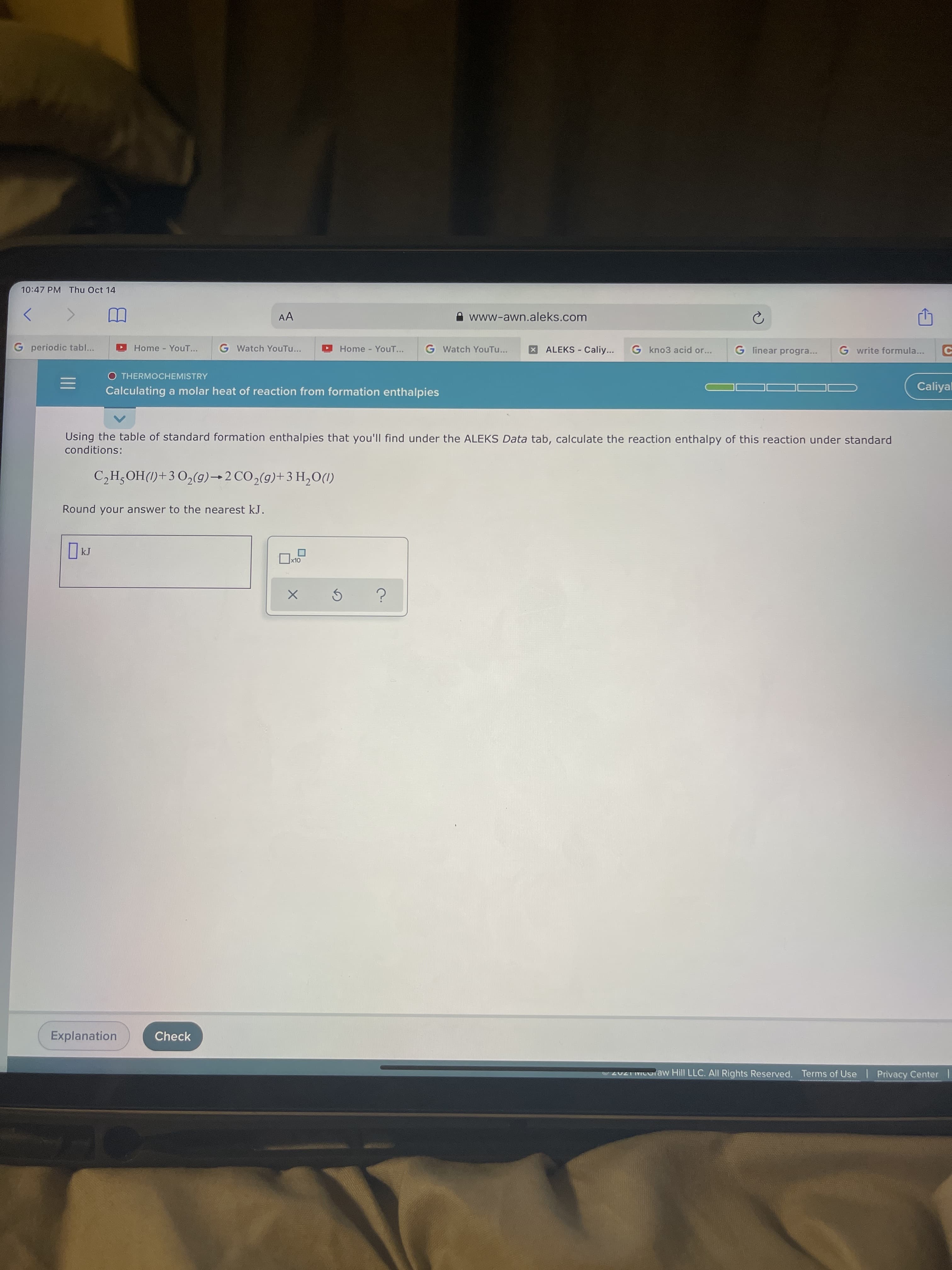 10:47 PM Thu Oct 14
AA
www-awn.aleks.com
G periodic tabl...
Home YouT...
G Watch YouTu...
Home YouT...
G Watch YouTu...
XALEKS - Caliy...
G kno3 acid or...
G linear progra...
G write formula...
O THERMOCHEMISTRY
Caliyal
Calculating a molar heat of reaction from formation enthalpies
Using the table of standard formation enthalpies that you'll find under the ALEKS Data tab, calculate the reaction enthalpy of this reaction under standard
conditions:
C,H¿OH(1)+3 O,(g)→2 CO,(9)+3 H,O(1)
Round your answer to the nearest kJ.
OLX
Explanation
Check
202 MCOraw Hill LLC. All Rights Reserved. Terms of Use | Privacy Center
