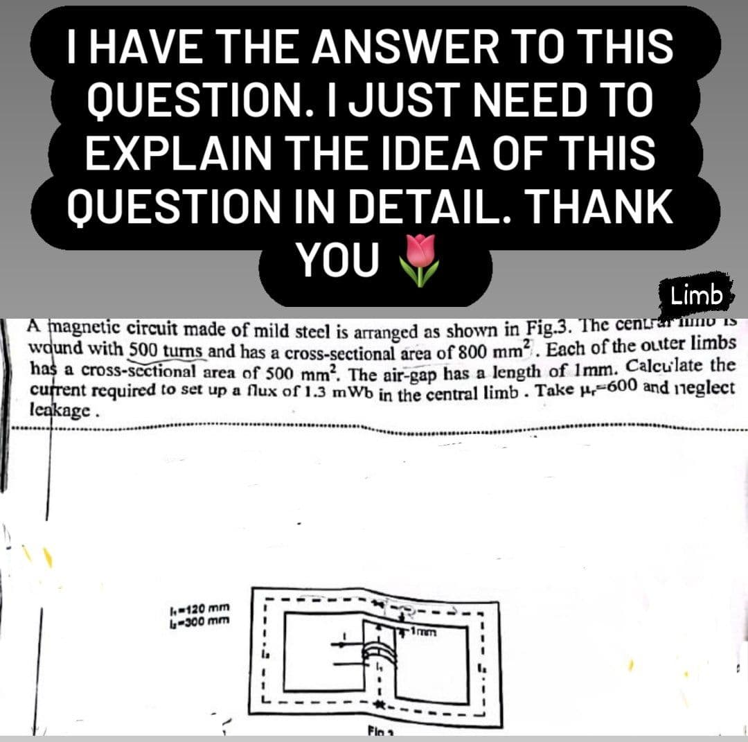 I HAVE THE ANSWER TO THIS
QUESTION. I JUST NEED TO
EXPLAIN THE IDEA OF THIS
QUESTION IN DETAIL. THANK
YOU
Limb
A magnetic circuit made of mild steel is arranged as shown in Fig.3. The centro Is
wound with 500 turns and has a cross-sectional area of 800 mm². Each of the outer limbs
has a cross-sectional area of 500 mm². The air-gap has a length of 1mm. Calculate the
current required to set up a flux of 1.3 mWb in the central limb. Take μ-600 and neglect
leakage.
I-120 mm
4-300 mm
-1mm
Ü
Flo