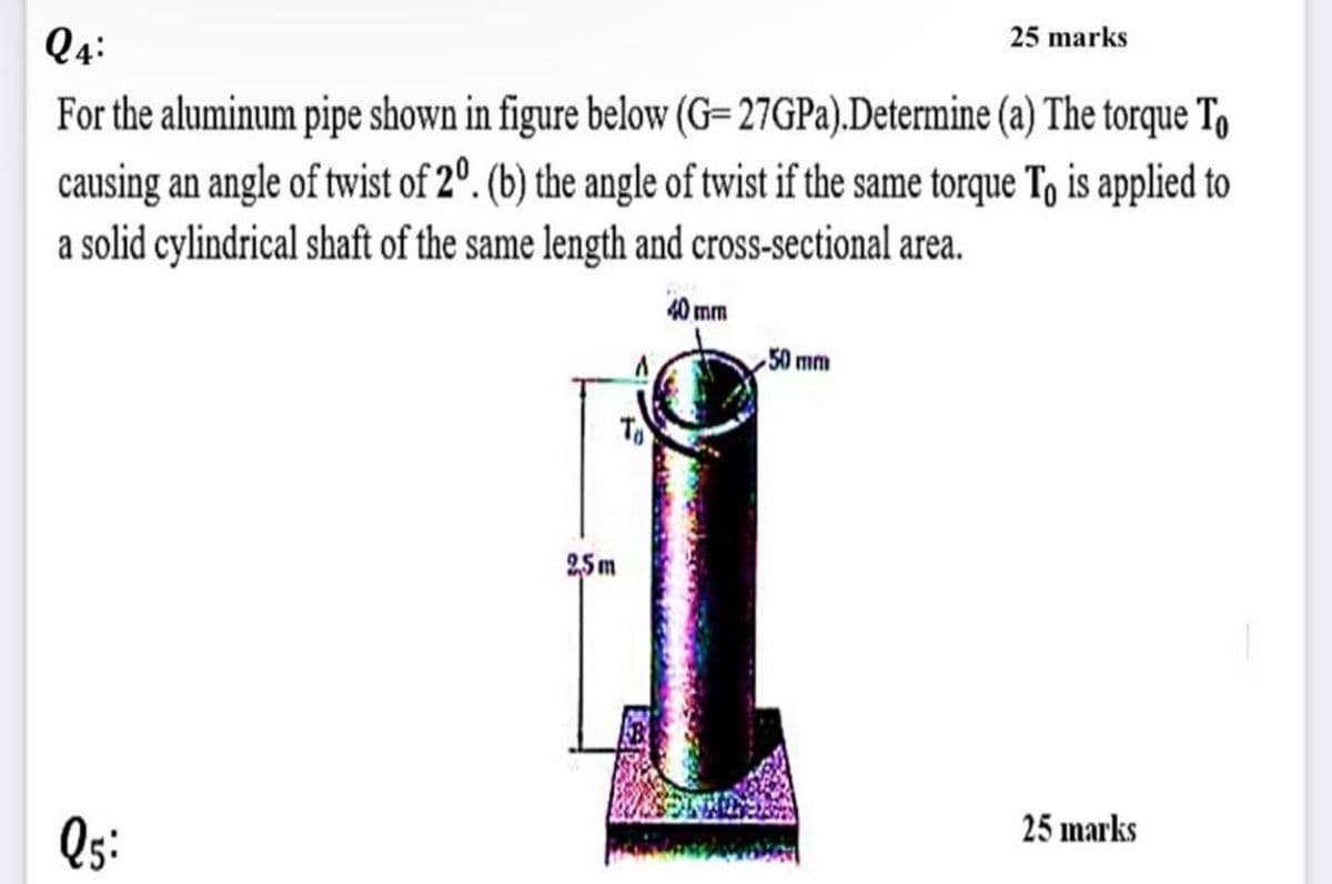 25 marks
Q4:
For the aluminum pipe shown in figure below (G-27GPa).Determine (a) The torque To
causing an angle of twist of 20. (b) the angle of twist if the same torque To is applied to
a solid cylindrical shaft of the same length and cross-sectional area.
40 mm
50 mm
25 marks
Q5:
2,5m
To