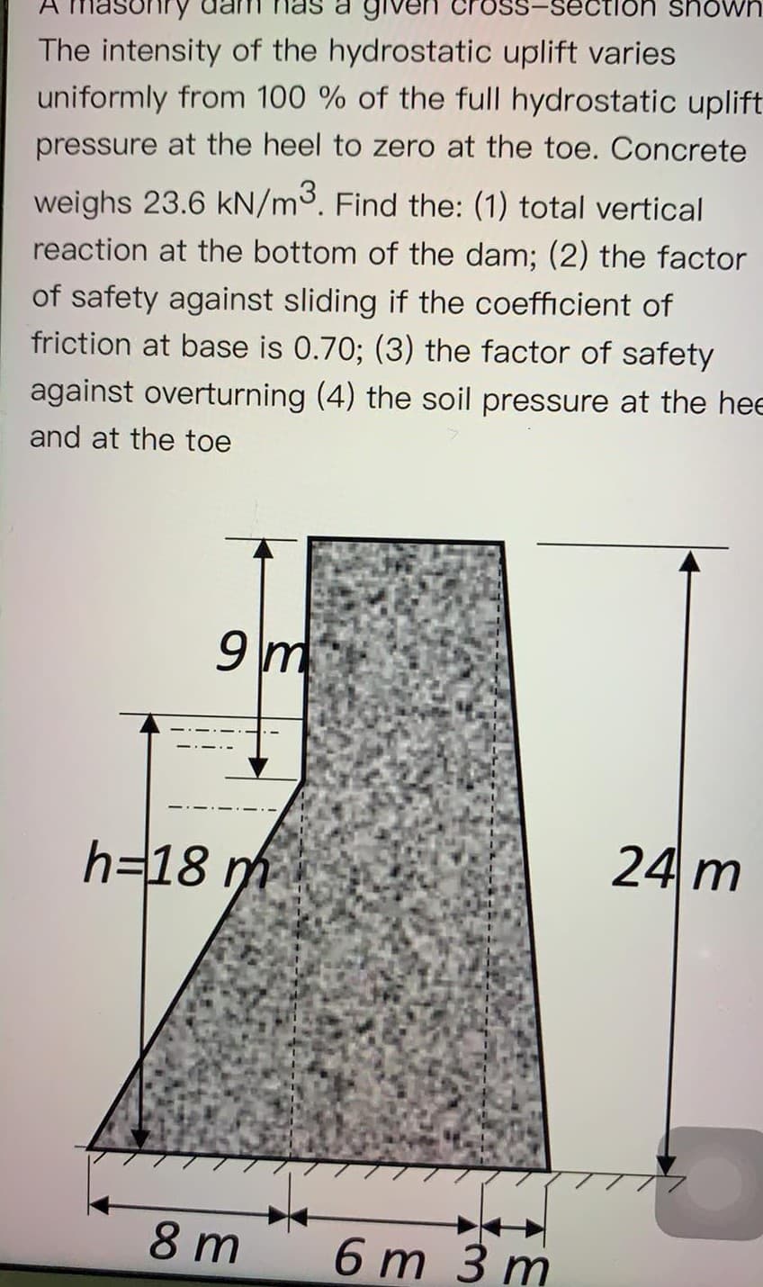 on shown
a giver
The intensity of the hydrostatic uplift varies
uniformly from 100 % of the full hydrostatic uplift
pressure at the heel to zero at the toe. Concrete
weighs 23.6 kN/m3. Find the: (1) total vertical
reaction at the bottom of the dam; (2) the factor
of safety against sliding if the coefficient of
friction at base is 0.70; (3) the factor of safety
against overturning (4) the soil pressure at the hee
and at the toe
9 m
h=18 m
24 m
8 m
6 т Зm
