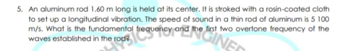 5. An aluminum rod 1.60 m long is held at its center. It is stroked with a rosin-coated cloth
to set up a longitudinal vibration. The speed of sound in a thin rod of aluminum is 5 100
m/s. What is the fundamental
waves established in the rod?
the first two overtone frequency of the
roue Cgeney ana
INE
