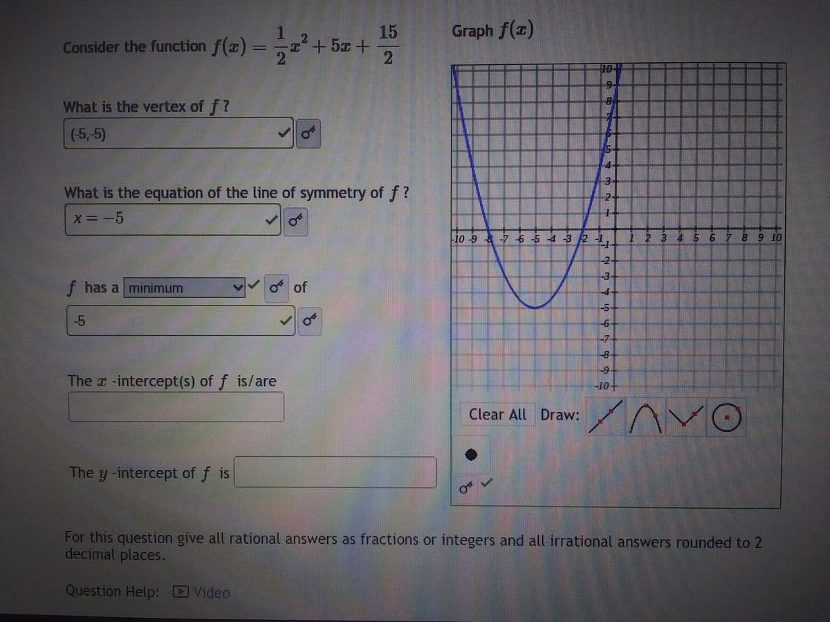 Consider the function f(z)
What is the vertex of f?
(-5.-5)
f has a minimum
What is the equation of the line of symmetry of f?
x = -5
-5
15
I² + 5x +
11/122² +
The -intercept(s) of f is/are
The y -intercept of f is
OF
of
Graph f(1)
T
¶
D
Clear All Draw:
LYT
D
-10 -9 à -7 6 5 4 3/21|||
777799$599
-6
---
__
--
3 4 5 6 7 8 9 10
AVO
For this question give all rational answers as fractions or integers and all irrational answers rounded to 2
decimal places.
Question Help: Video