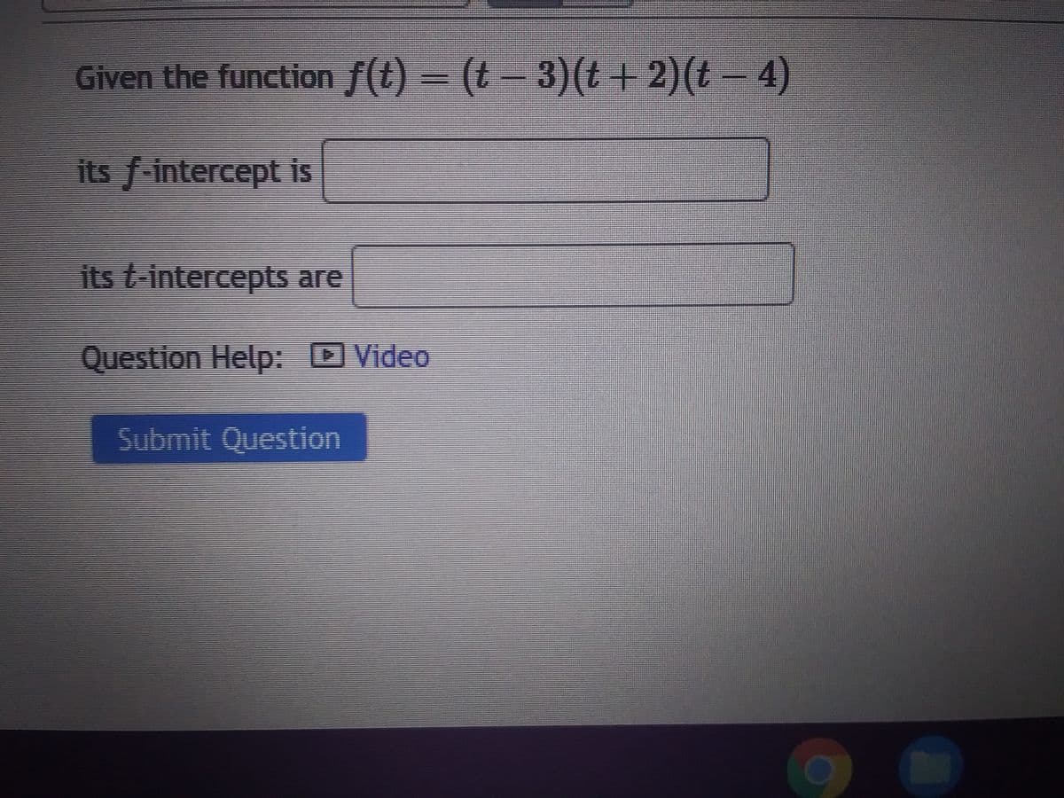 Given the function f(t) = (t− 3)(t + 2)(t − 4)
its f-intercept is
its t-intercepts are
Question Help: Video
Submit Question