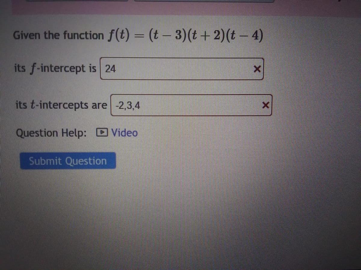 Given the function f(t) = (t - 3) (t + 2)(t − 4)
its f-intercept is 24
its t-intercepts are -2,3,4
Question Help: Video
Submit Question
X