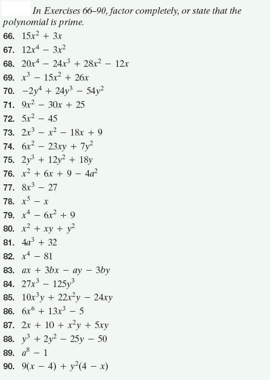 In Exercises 66-90, factor completely, or state that the
polynomial is prime.
66. 15x? + 3x
67. 12x4 – 3x²
68. 20x4 – 24xr³ + 28x2 – 12x
69. х3
15x + 26x
70. -2y4 + 24y3 – 54y?
71. 9х2 — 30х + 25
72. 5x2 – 45
73. 2x3 – x? – 18x + 9
74. 6x2 – 23xy + 7y
75. 2y3 + 12y2 + 18y
76. x2 + 6x + 9 – 4a?
77. 8x3 – 27
78. x5
79. x* - 6x? + 9
80. x2 + xy + y?
81. 4а3 + 32
82. x4 - 81
83. ах + 3bx - ау — 3bу
84. 27x – 125y
85. 10x³y + 22x²y – 24xy
86. 6x + 13x³
87. 2x + 10 + x²y + 5xy
8. уз + 2у2 — 25у - 50
89. ав — 1
90. 9(x – 4) + y2(4 – x)
3
