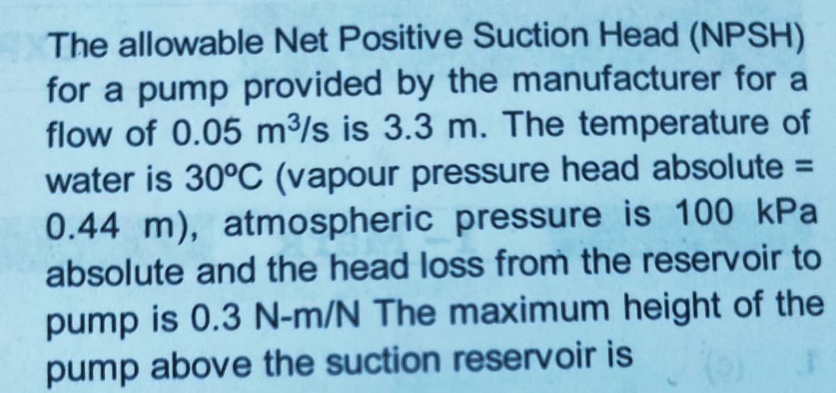 The allowable Net Positive Suction Head (NPSH)
for a pump provided by the manufacturer for a
flow of 0.05 m³/s is 3.3 m. The temperature of
water is 30°C (vapour pressure head absolute =
0.44 m), atmospheric pressure is 100 kPa
absolute and the head loss from the reservoir to
pump is 0.3 N-m/N The maximum height of the
pump above the suction reservoir is