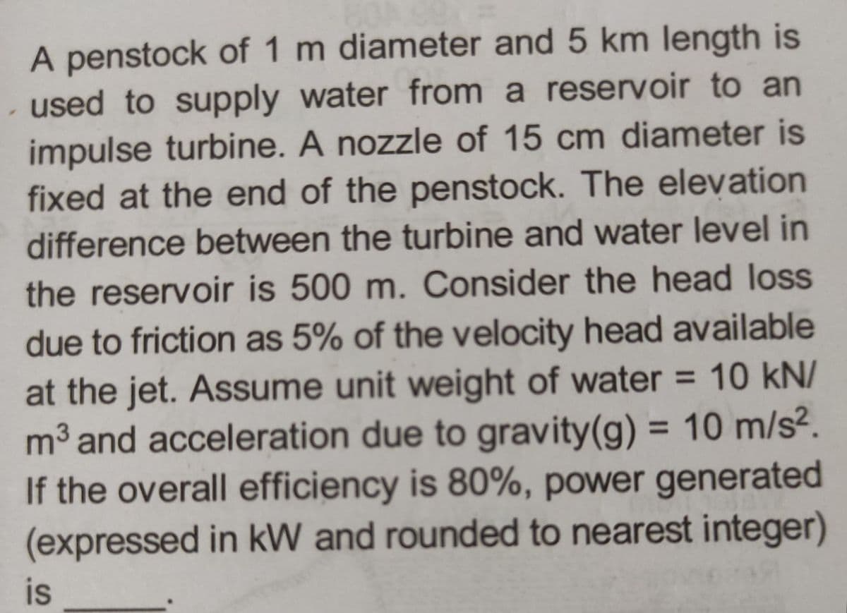 A penstock of 1 m diameter and 5 km length is
- used to supply water from a reservoir to an
impulse turbine. A nozzle of 15 cm diameter is
fixed at the end of the penstock. The elevation
difference between the turbine and water level in
the reservoir is 500 m. Consider the head loss
due to friction as 5% of the velocity head available
at the jet. Assume unit weight of water = 10 kN/
m³ and acceleration due to gravity (g) = 10 m/s².
If the overall efficiency is 80%, power generated
(expressed in kW and rounded to nearest integer)
is