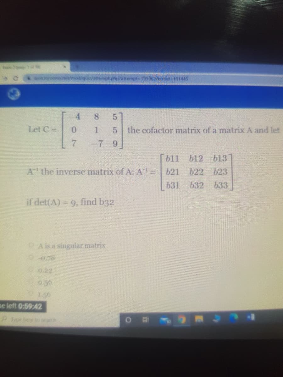 a romse/mo/quv/attemptphiptattempte cer 101445
8.
5.
Let C =
0.
1.
5.
the cofactor matrix of a matrix A and let
-7 9
[b11 b12 b13
A the inverse matrix of A:A'=621
b22
623
631 632 633.
if det(A) = 9, find b32
OA is a singular matrix
00.78
O0.22
0.50
1.56
ne left 0:59:42
2oe be to ca
