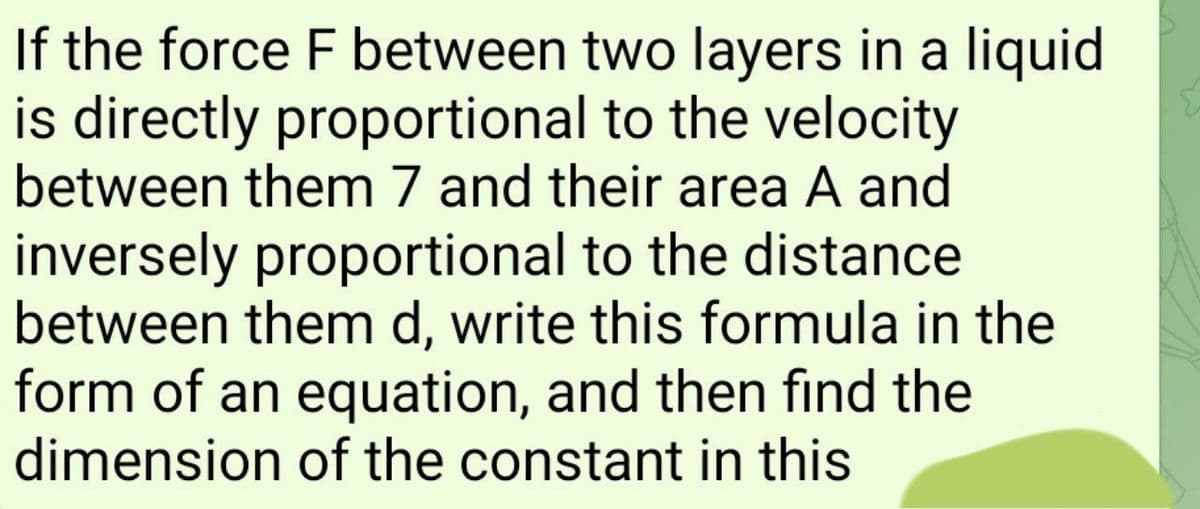 If the force F between two layers in a liquid
is directly proportional to the velocity
between them 7 and their area A and
inversely proportional to the distance
between them d, write this formula in the
form of an equation, and then find the
dimension of the constant in this
E