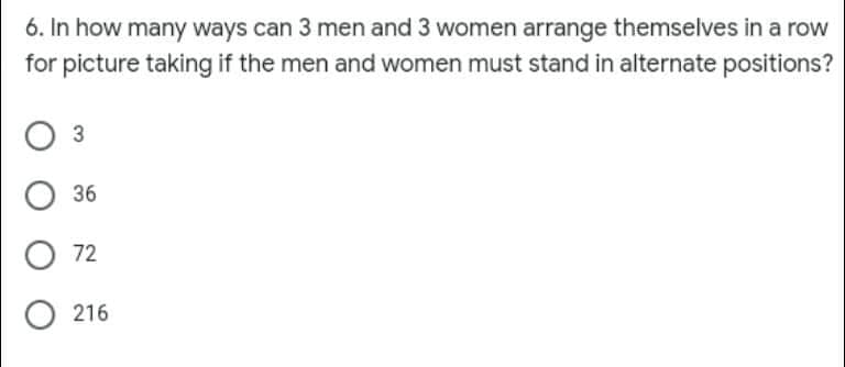 6. In how many ways can 3 men and 3 women arrange themselves in a row
for picture taking if the men and women must stand in alternate positions?
36
O 72
O 216
