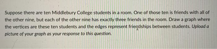 Suppose there are ten Middlebury College students in a room. One of those ten is friends with all of
the other nine, but each of the other nine has exactly three friends in the room. Draw a graph where
the vertices are these ten students and the edges represent friendships between students. Upload a
picture of your graph as your response to this question.
