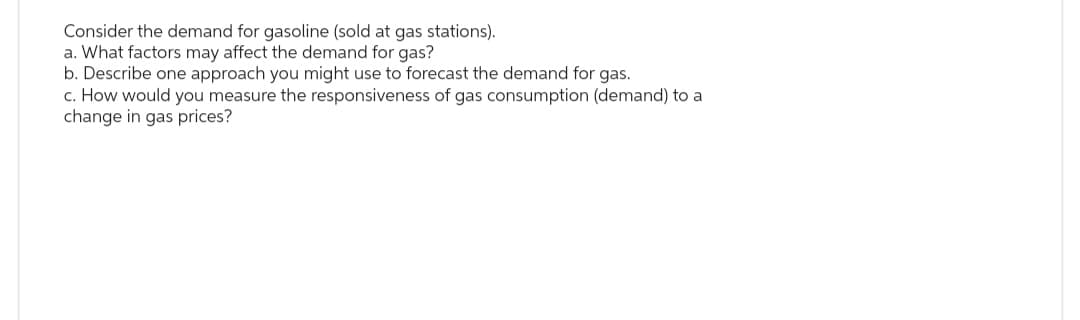 Consider the demand for gasoline (sold at gas stations).
a. What factors may affect the demand for gas?
b. Describe one approach you might use to forecast the demand for gas.
c. How would you measure the responsiveness of gas consumption (demand) to a
change in gas prices?