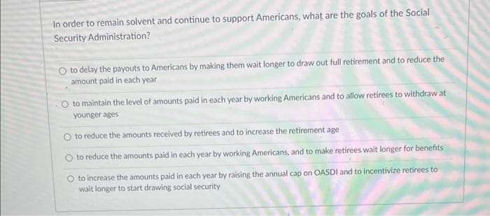 In order to remain solvent and continue to support Americans, what are the goals of the Social
Security Administration?
O to delay the payouts to Americans by making them wait longer to draw out full retirement and to reduce the
amount paid in each year
O to maintain the level of amounts paid in each year by working Americans and to allow retirees to withdraw at
younger ages
to reduce the amounts received by retirees and to increase the retirement age
to reduce the amounts paid in each year by working Americans, and to make retirees wait longer for benefits
O to increase the amounts paid in each year by raising the annual cap on OASDI and to incentivize retirees to
wait longer to start drawing social security