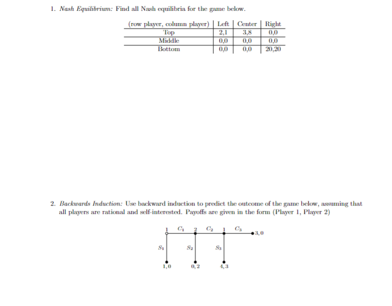 1. Nash Equilibrium: Find all Nash equilibria for the game below.
(row player, column player) | Left | Center | Right
2,1
3,8
0,0
0,0
0,0
0,0
20,20
Top
Middle
Bottom
2. Backwards Induction: Use backward induction to predict the outcome of the game below, assuming that
all players are rational and self-interested. Payoffs are given in the form (Player 1, Player 2)
C₁ 2 C₂ C3
S₁
F
0,0
0,0
0,2
Sa
3,0