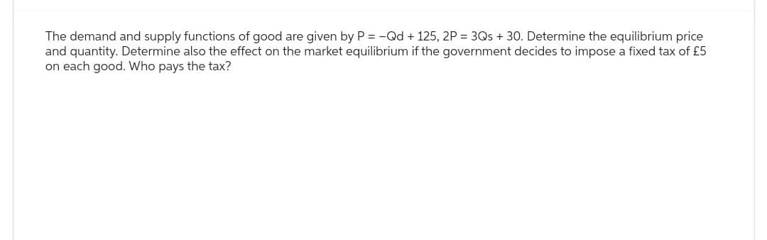 The demand and supply functions of good are given by P = -Qd + 125, 2P = 3Qs + 30. Determine the equilibrium price
and quantity. Determine also the effect on the market equilibrium if the government decides to impose a fixed tax of £5
on each good. Who pays the tax?