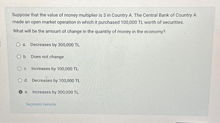 Suppose that the value of money multiplier is 3 in Country A. The Central Bank of Country A
made an open market operation in which it purchased 100,000 TL worth of securities.
What will be the amount of change in the quantity of money in the economy?
Oa. Decreases by 300,000 TL
O b. Does not change
Oc.
Increases by 100,000 TL
O d. Decreases by 100,000 TL
Increases by 300,000 TL
e.
Seçimimi temizle