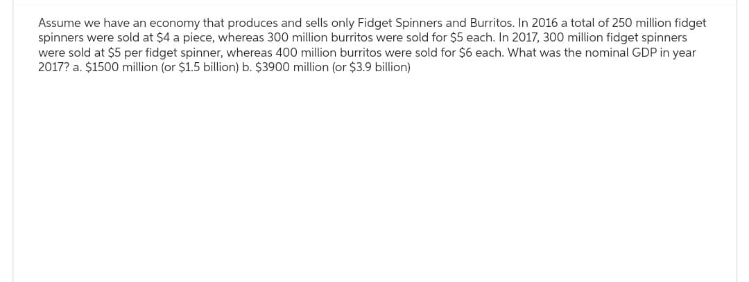 Assume we have an economy that produces and sells only Fidget Spinners and Burritos. In 2016 a total of 250 million fidget
spinners were sold at $4 a piece, whereas 300 million burritos were sold for $5 each. In 2017, 300 million fidget spinners
were sold at $5 per fidget spinner, whereas 400 million burritos were sold for $6 each. What was the nominal GDP in year
2017? a. $1500 million (or $1.5 billion) b. $3900 million (or $3.9 billion)