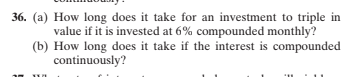 36. (a) How long does it take for an investment to triple in
value if it is invested at 6% compounded monthly?
(b) How long does it take if the interest is compounded
continuously?
