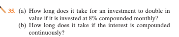 35. (a) How long does it take for an investment to double in
value if it is invested at 8% compounded monthly?
(b) How long does it take if the interest is compounded
continuously?
