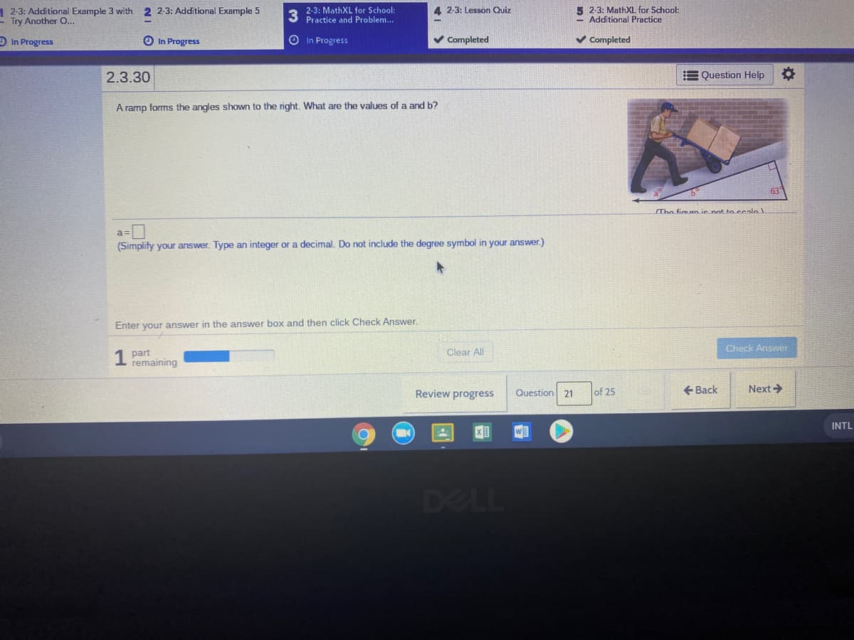 1 2-3: Additional Example 3 with 2 2-3: Additional Example 5
E Try Another O...
2-3: MathXL for School:
Practice and Problem...
5 2-3: MathXL for School:
- Additional Practice
4 2-3: Lesson Quiz
O In Progress
O In Progress
In Progress
V Completed
v Completed
2.3.30
E Question Help
A ramp forms the angles shown to the right. What are the values of a and b?
63
The figuro is pot to.scalo
a=|
(Simplify your answer. Type an integer or a decimal. Do not include the degree symbol in your answer.)
Enter your answer in the answer box and then click Check Answer.
Check Answer
Clear All
part
remaining
Review progress
Question 21
of 25
+ Back
Next >
INTL
W]
DELL
