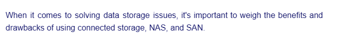 When it comes to solving data storage issues, it's important to weigh the benefits and
drawbacks of using connected storage, NAS, and SAN.