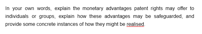 In your own words, explain the monetary advantages patent rights may offer to
individuals or groups, explain how these advantages may be safeguarded, and
provide some concrete instances of how they might be realised.