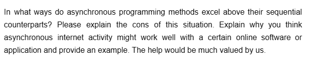 In what ways do asynchronous programming methods excel above their sequential
counterparts? Please explain the cons of this situation. Explain why you think
asynchronous internet activity might work well with a certain online software or
application and provide an example. The help would be much valued by us.