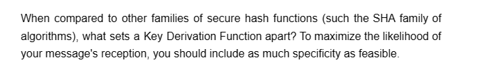 When compared to other families of secure hash functions (such the SHA family of
algorithms), what sets a Key Derivation Function apart? To maximize the likelihood of
your message's reception, you should include as much specificity as feasible.