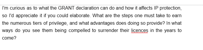 I'm curious as to what the GRANT declaration can do and how it affects IP protection,
so I'd appreciate it if you could elaborate. What are the steps one must take to earn
the numerous tiers of privilege, and what advantages does doing so provide? In what
ways do you see them being compelled to surrender their licences in the years to
come?