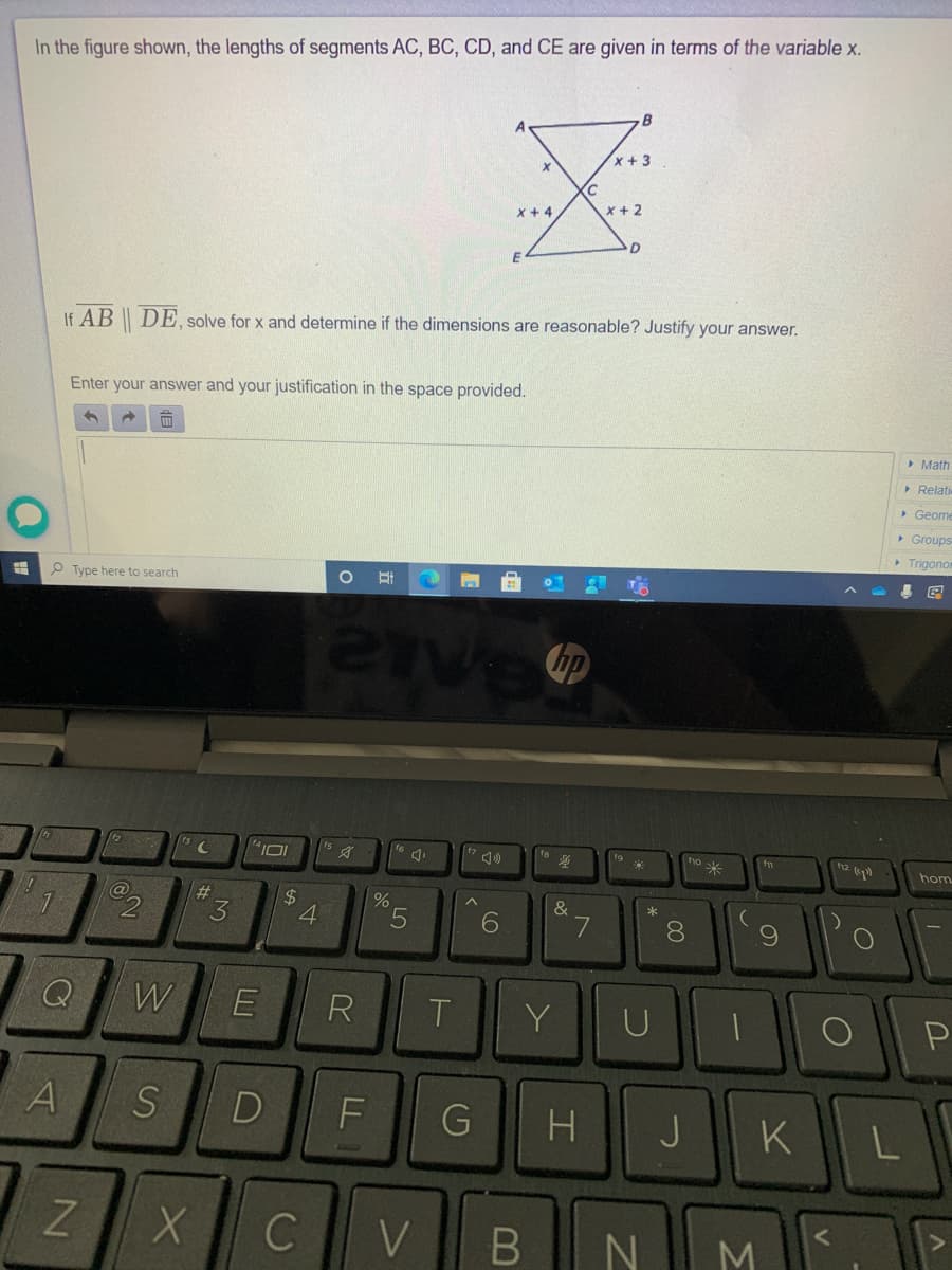 In the figure shown, the lengths of segments AC, BC, CD, and CE are given in terms of the variable X.
x+3
X + 4
x + 2
If AB | DE. solve for x and determine if the dimensions are reasonable? Justify your answer.
Enter your answer and your justification in the space provided.
> Math
> Relati
> Geome
> Groups
> Trigono
P Type here to search
hp
h2
fs
fa
hom
$
4.
&
6.
8.
Q
W
E
R
Y
U
P
D
J
KL
V
B N
M
TFL
