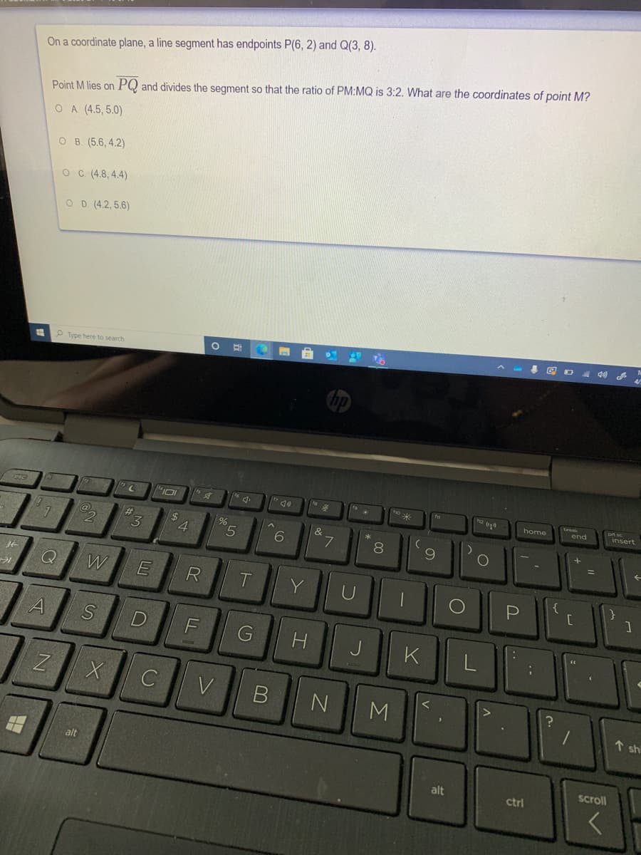 On a coordinate plane, a line segment has endpoints P(6, 2) and Q(3, 8).
Point M lies on PQ and divides the segment so that the ratio of PM:MQ is 3:2. What are the coordinates of point M?
OA (4.5, 5.0)
O B. (5.6, 4.2)
O C (4.8, 4.4)
O D (4.2, 5.6)
P Type here to search
h2
home
end
insert
%23
24
4.
&
5.
6
8
%3D
W
R
Y
P
F
J
K
V
M
1 sh
alt
scroll
alt
ctrl
..
*
