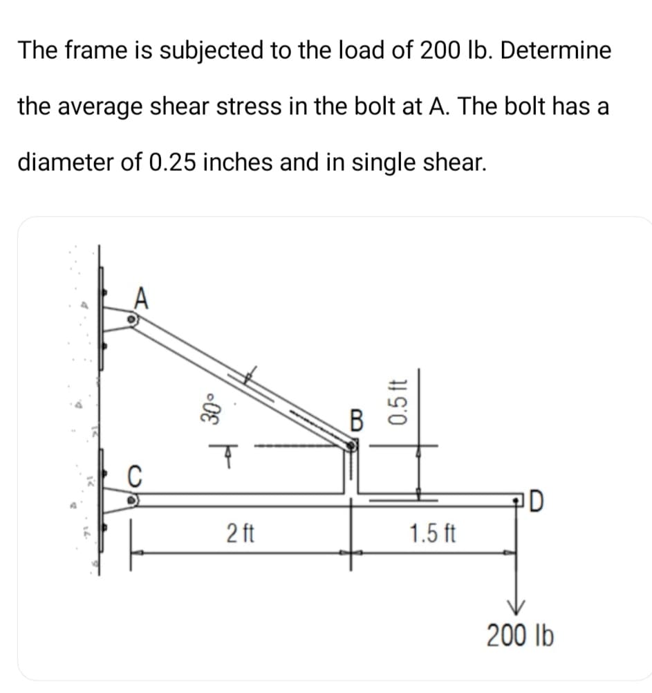 The frame is subjected to the load of 200 lb. Determine
the average shear stress in the bolt at A. The bolt has a
diameter of 0.25 inches and in single shear.
ID
2 ft
1.5 ft
200 lb
B
0.5 ft
