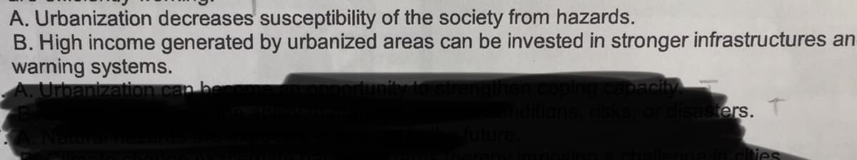 A. Urbanization decreases susceptibility of the society from hazards.
B. High income generated by urbanized areas can be invested in stronger infrastructures an
warning systems.
Urbanization can
bacity
or disasters.
Naturarneze
in cities
