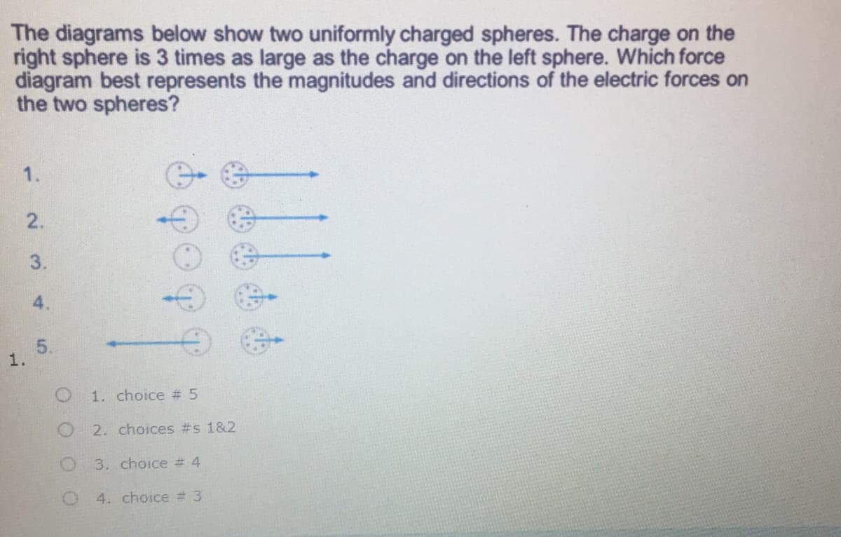 The diagrams below show two uniformly charged spheres. The charge on the
right sphere is 3 times as large as the charge on the left sphere. Which force
diagram best represents the magnitudes and directions of the electric forces on
the two spheres?
1.
2.
3.
4.
1-
5.
1.
1. choice # 5
2. choices #s 1&2
3. choice # 4
4. choice # 3
