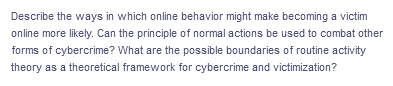 Describe the ways in which online behavior might make becoming a victim
online more likely. Can the principle of normal actions be used to combat other
forms of cybercrime? What are the possible boundaries of routine activity
theory as a theoretical framework for cybercrime and victimization?