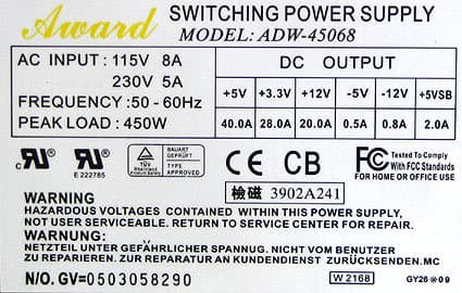 Award SWITCHING POWER SUPPLY
MODEL: ADW-45068
AC INPUT: 115V 8A
230V 5A
FREQUENCY:50-60Hz
PEAK LOAD: 450W
як як
E 222785
BAUART
GEPRÜFT
TYPE
APPROVED
DC OUTPUT
+5V +3.3V +12V -5V-12V +5VSB
40.0A 28.0A 20.0A 0.5A 0.8A 2.0A
CE CB FC
Tested To Comply
With FCC Standards
FOR HOME OR OFFICE USE
3902A241
WARNING
HAZARDOUS VOLTAGES CONTAINED WITHIN THIS POWER SUPPLY,
NOT USER SERVICEABLE. RETURN TO SERVICE CENTER FOR REPAIR.
WARNUNG:
NETZTEIL UNTER GEFÄHRLICHER SPANNUG. NICHT VOM BENUTZER
ZU REPARIEREN. ZUR REPARATUR AN KUNDENDIENST ZURÜCKSENDEN.MC
N/O. GV=0503058290
W 2168
GY2009