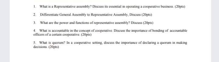 1. What is a Representative assembly? Discuss its essential in operating a cooperative business (20pts)
2. Differentiate General Assembly to Representative Assembly, Discuss (20pts)
3. What are the power and functions of representative assembly? Discuss (20pts)
4. What is accountable in the concept of cooperative. Discuss the importance of bonding of accountable
officers of a certain cooperative. (20pts)
5. What is quorum? In a cooperative setting, discuss the importance of declaring a quorum in making
decisions. (20pts)
