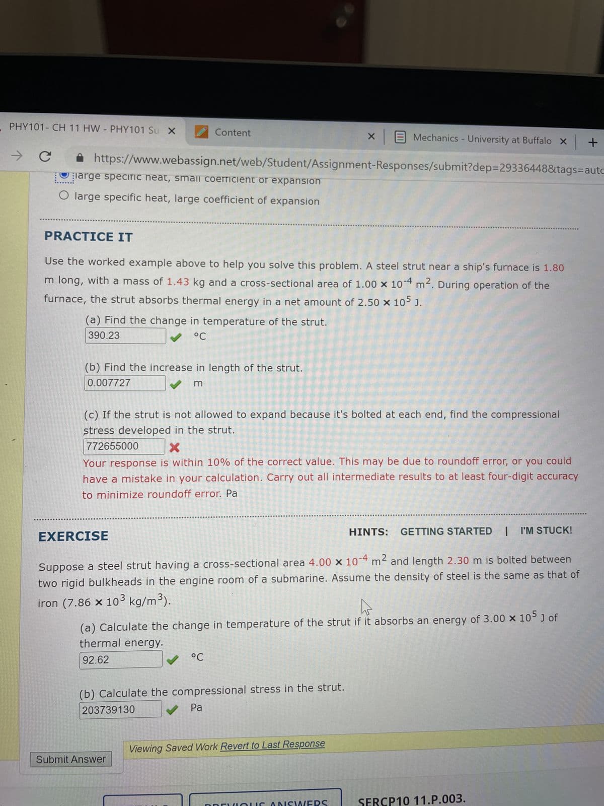 PHY101- CH 11 HW - PHY101 Su X
→ с
Content
(b) Find the increase in length of the strut.
0.007727
m
✰ https://www.webassign.net/web/Student/Assignment-Responses/submit?dep=29336448&tags=autc
large specific neat, small coefficient or expansion
O large specific heat, large coefficient of expansion
PRACTICE IT
Use the worked example above to help you solve this problem. A steel strut near a ship's furnace is 1.80
m long, with a mass of 1.43 kg and a cross-sectional area of 1.00 x 10-4 m². During operation of the
furnace, the strut absorbs thermal energy in a net amount of 2.50 × 105 J.
(a) Find the change in temperature of the strut.
390.23
°℃
(c) If the strut is not allowed to expand because it's bolted at each end, find the compressional
stress developed in the strut.
772655000
EXERCISE
X
Your response is within 10% of the correct value. This may be due to roundoff error, or you could
have a mistake in your calculation. Carry out all intermediate results to at least four-digit accuracy
to minimize roundoff error. Pa
X
HINTS: GETTING STARTED | I'M STUCK!
Suppose a steel strut having a cross-sectional area 4.00 x 10-4 m² and length 2.30 m is bolted between
two rigid bulkheads in the engine room of a submarine. Assume the density of steel is the same as that of
iron (7.86 x 103 kg/m³).
Mechanics - University at Buffalo X
°C
Submit Answer
(a) Calculate the change in temperature of the strut if it absorbs an energy of 3.00 x 105 J of
thermal energy.
92.62
(b) Calculate the compressional stress in the strut.
203739130
✔ Pa
Viewing Saved Work Revert to Last Response
WERS
+
SERCP10 11.P.003.