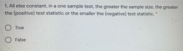 1. All else constant, in a one sample test, the greater the sample size, the greater
the (positive) test statistic or the smaller the (negative) test statistic. *
True
False
