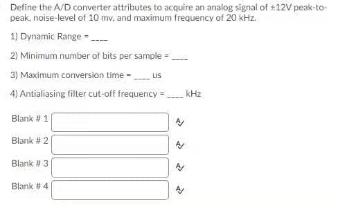 Define the A/D converter attributes to acquire an analog signal of #12V peak-to-
peak, noise-level of 10 mv, and maximum frequency of 20 kHz.
1) Dynamic Range -.
2) Minimum number of bits per sample =
3) Maximum conversion time = us
4) Antialiasing filter cut-off frequency =
kHz
Blank # 1
Blank # 2
Blank # 3
Blank # 4
