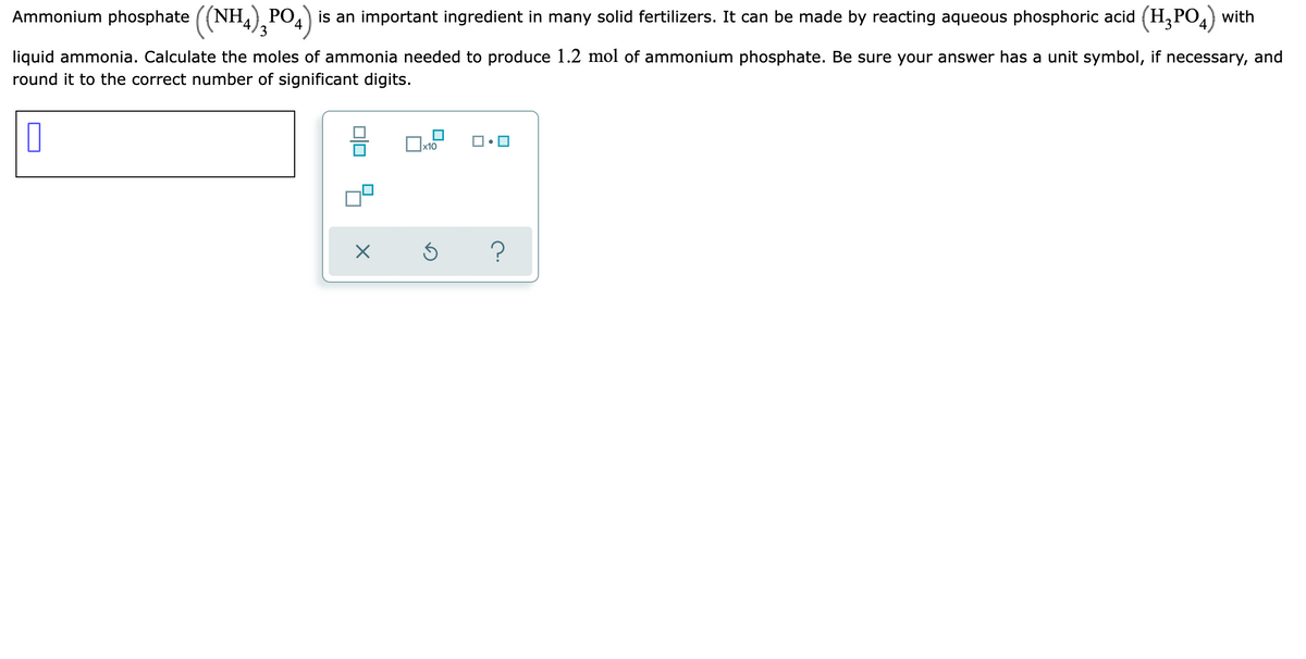 Ammonium phosphate ((NH,), PO4) is an important ingredient in many solid fertilizers. It can be made by reacting aqueous phosphoric acid (H,PO,) with
liquid ammonia. Calculate the moles of ammonia needed to produce 1.2 mol of ammonium phosphate. Be sure your answer has a unit symbol, if necessary, and
round it to the correct number of significant digits.
x10
?
