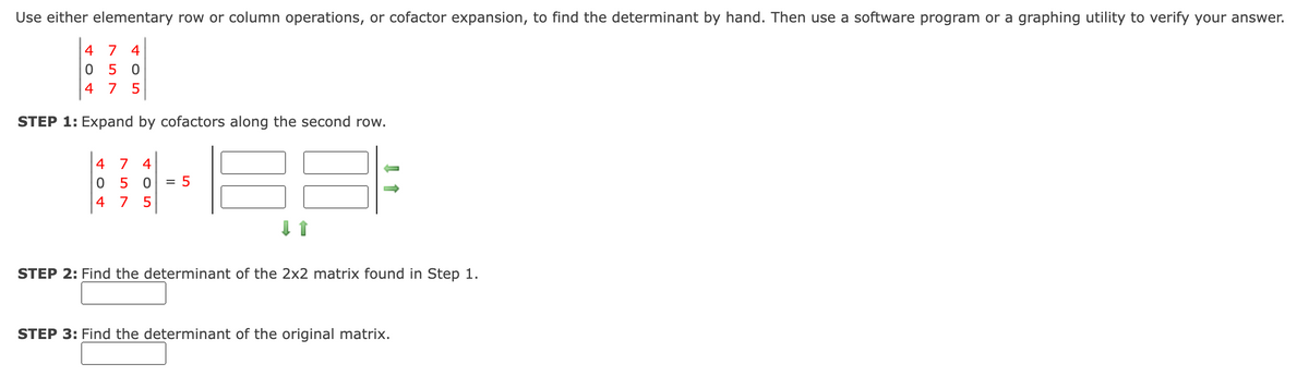 Use either elementary row or column operations, or cofactor expansion, to find the determinant by hand. Then use a software program or a graphing utility to verify your answer.
4 7 4
05 0
4 7
STEP 1: Expand by cofactors along the second row.
4 7
4
5 0
= 5
4
7
5
STEP 2: Find the determinant of the 2x2 matrix found in Step 1.
STEP 3: Find the determinant of the original matrix.
