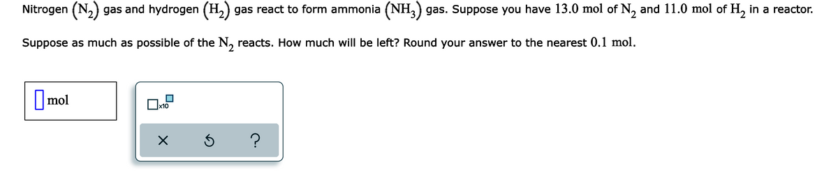 Nitrogen (N,) gas and hydrogen (H,) gas react to form ammonia (NH,) gas. Suppose you have 13.0 mol of N, and 11.0 mol of H, in a reactor.
Suppose as much as possible of the N, reacts. How much will be left? Round your answer to the nearest 0.1 mol.
mol
x10
